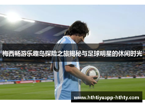 梅西畅游乐趣岛探险之旅揭秘与足球明星的休闲时光