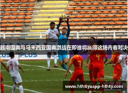 越南国奥与马来西亚国奥激战在即谁将赢得这场青春对决