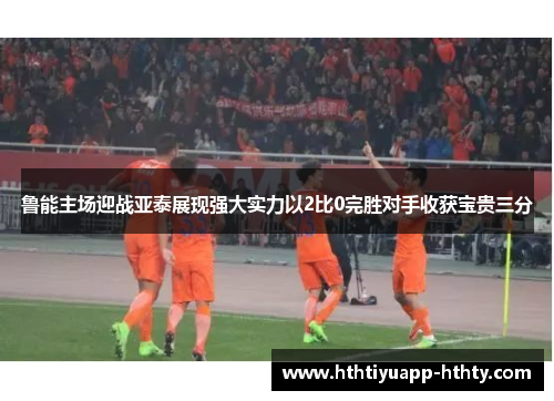 鲁能主场迎战亚泰展现强大实力以2比0完胜对手收获宝贵三分